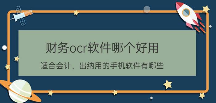 财务ocr软件哪个好用 适合会计、出纳用的手机软件有哪些？